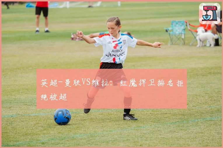 英超-曼联VS维拉：红魔捍卫排名拒绝被超