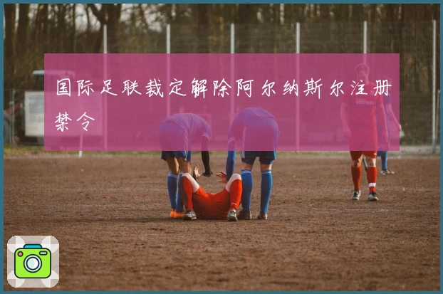 国际足联裁定解除阿尔纳斯尔注册禁令