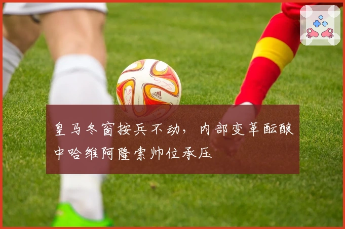 皇马冬窗按兵不动，内部变革酝酿中哈维阿隆索帅位承压