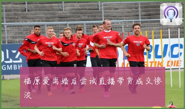 福原爱离婚后尝试直播带货成交惨淡